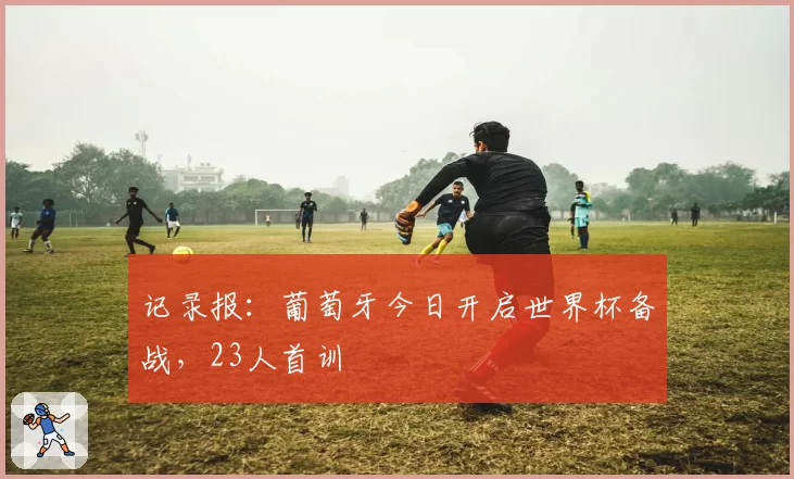 记录报：葡萄牙今日开启世界杯备战，23人首训