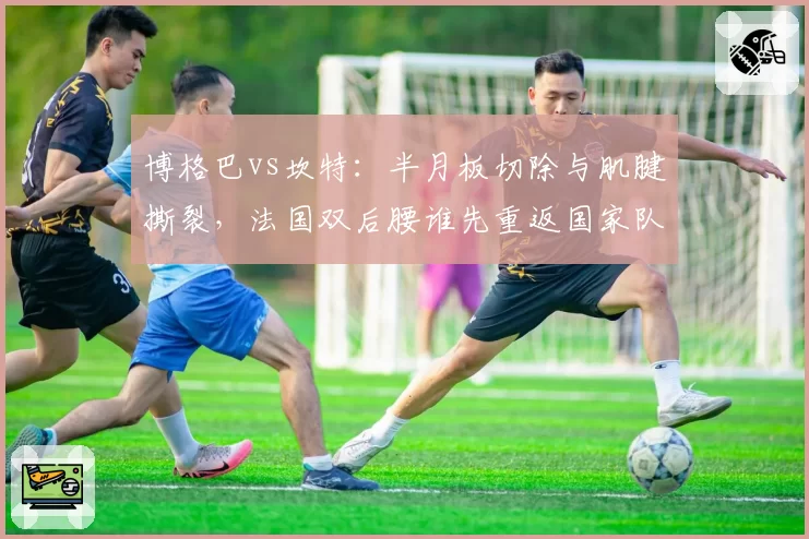 博格巴vs坎特：半月板切除与肌腱撕裂，法国双后腰谁先重返国家队