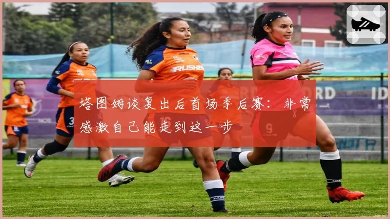 塔图姆谈复出后首场季后赛:非常感激自己能走到这一步