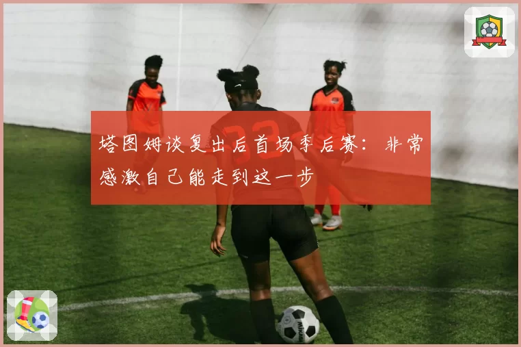 塔图姆谈复出后首场季后赛：非常感激自己能走到这一步