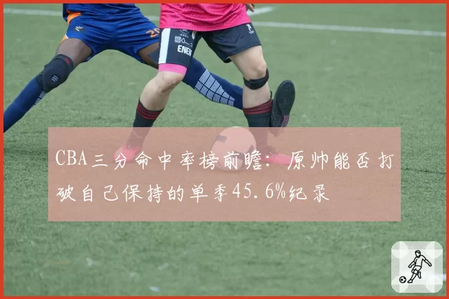 CBA三分命中率榜前瞻:原帅能否打破自己保持的单季45.6%纪录
