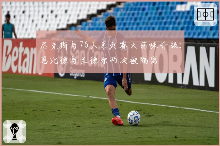 尼克斯与76人系列赛火药味升级:恩比德与兰德尔两次被隔离