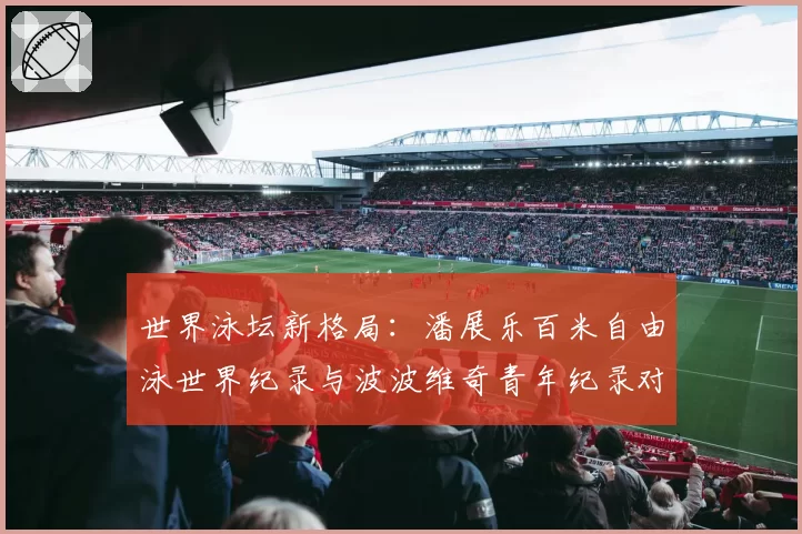 世界泳坛新格局:潘展乐百米自由泳世界纪录与波波维奇青年纪录对比