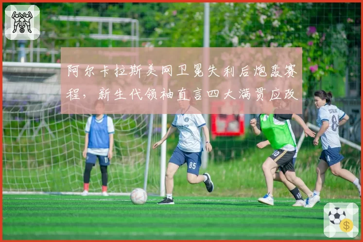 阿尔卡拉斯美网卫冕失利后炮轰赛程,新生代领袖直言四大满贯应改革?