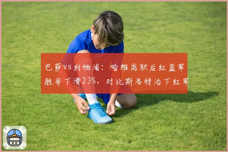 巴萨vs利物浦:哈维离职后红蓝军胜率下滑23%,对比斯洛特治下红军持续攀升