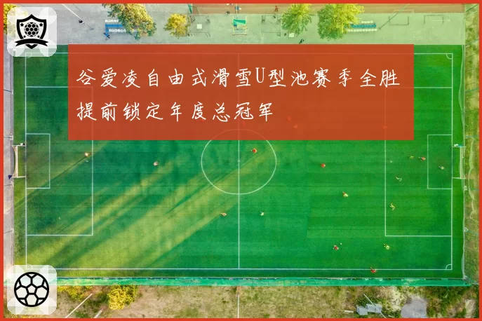 谷爱凌自由式滑雪U型池赛季全胜 提前锁定年度总冠军