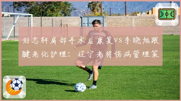 刘志轩肩部手术后康复vs李晓旭跟腱老化护理：辽宁老将伤病管理策略截然不同