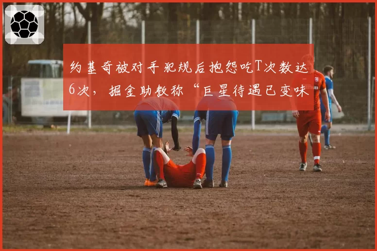 约基奇被对手犯规后抱怨吃T次数达6次,掘金助教称“巨星待遇已变味”