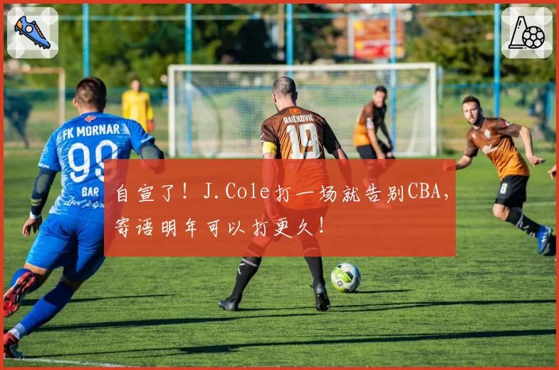 自宣了!J.Cole打一场就告别CBA,寄语明年可以打更久!