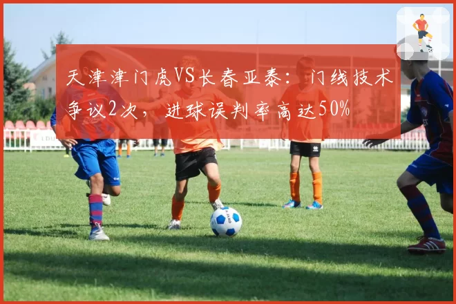 天津津门虎VS长春亚泰:门线技术争议2次,进球误判率高达50%