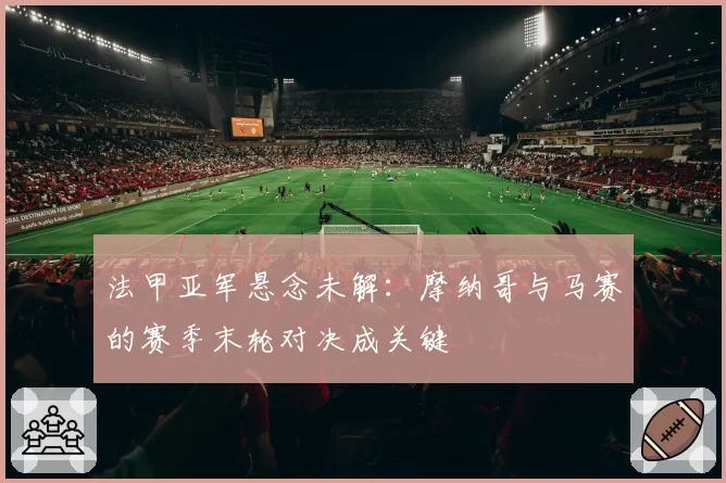 法甲亚军悬念未解：摩纳哥与马赛的赛季末轮对决成关键