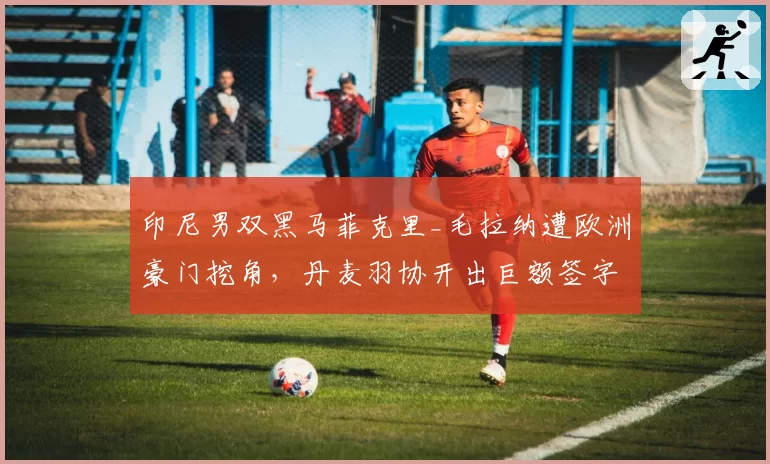 印尼男双黑马菲克里_毛拉纳遭欧洲豪门挖角，丹麦羽协开出巨额签字费？