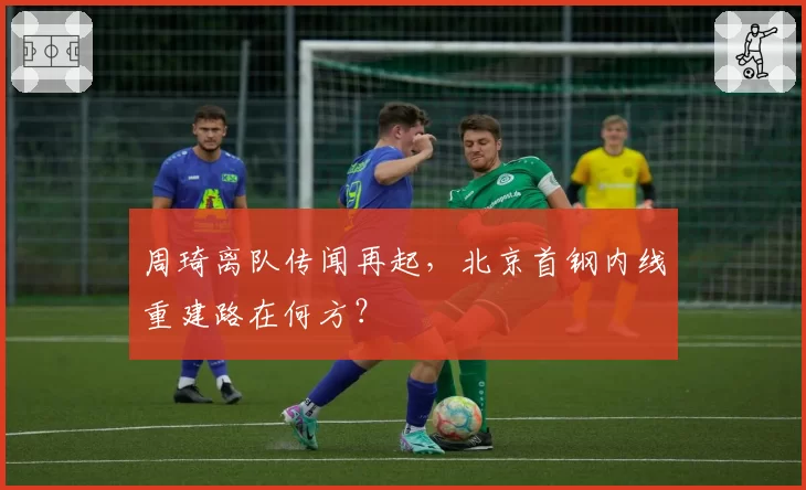 周琦离队传闻再起,北京首钢内线重建路在何方?