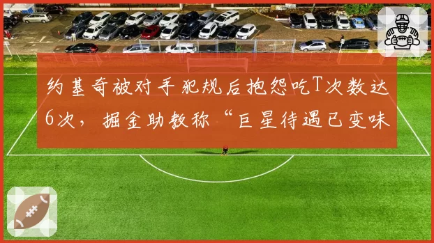 约基奇被对手犯规后抱怨吃T次数达6次,掘金助教称“巨星待遇已变味”
