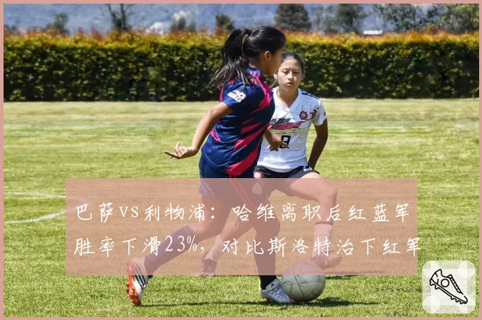 巴萨vs利物浦:哈维离职后红蓝军胜率下滑23%,对比斯洛特治下红军持续攀升