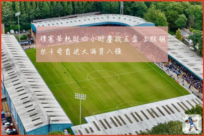 穆塞蒂耗时四小时鏖战五盘 击败胡尔卡奇首进大满贯八强