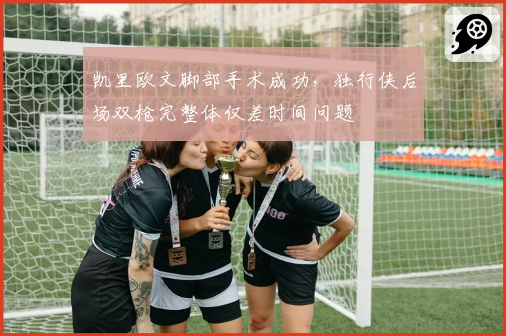 凯里欧文脚部手术成功，独行侠后场双枪完整体仅差时间问题