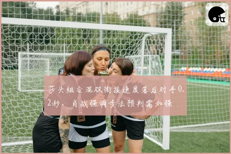 莎头组合混双衔接速度落后对手0.2秒,肖战强调步法预判需加强