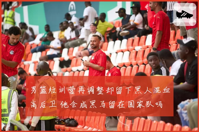 男篮短训营再调整却留下黑人混血高后卫 他会成黑马留在国家队吗