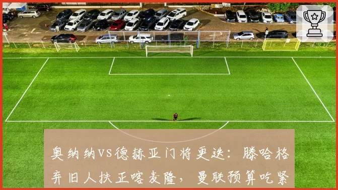 奥纳纳vs德赫亚门将更迭：滕哈格弃旧人扶正喀麦隆，曼联预算吃紧难补强