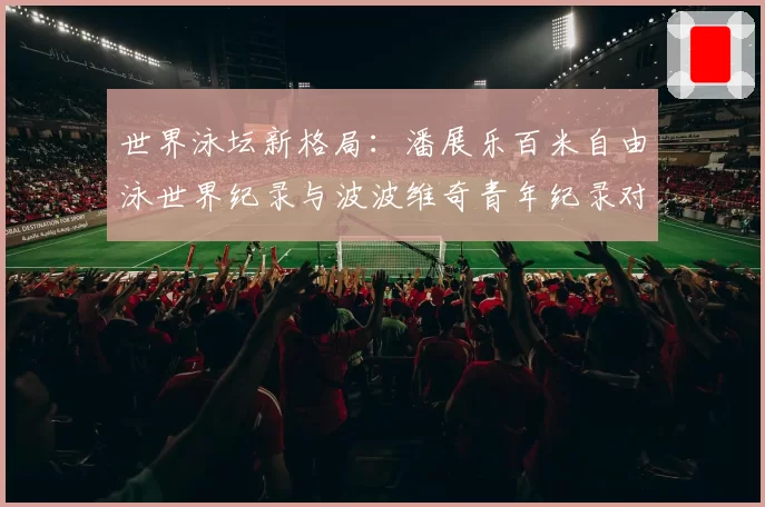 世界泳坛新格局:潘展乐百米自由泳世界纪录与波波维奇青年纪录对比