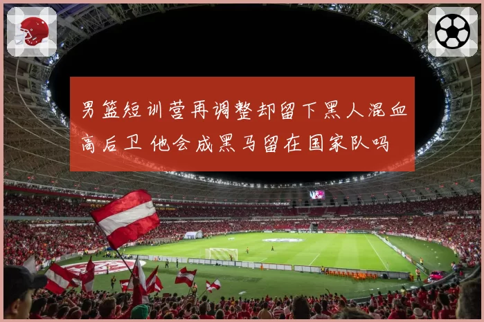 男篮短训营再调整却留下黑人混血高后卫 他会成黑马留在国家队吗