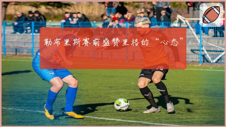 勒布里斯赛前盛赞里格的“心态”