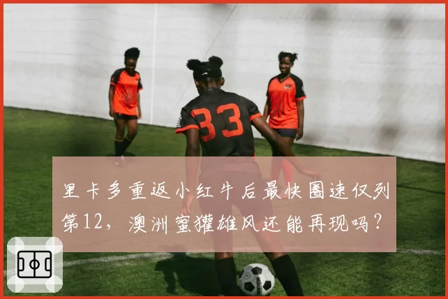 里卡多重返小红牛后最快圈速仅列第12，澳洲蜜獾雄风还能再现吗？