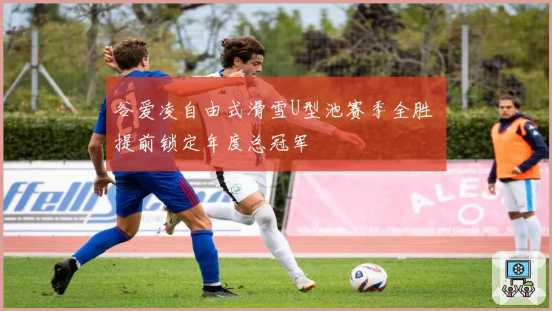 谷爱凌自由式滑雪U型池赛季全胜 提前锁定年度总冠军