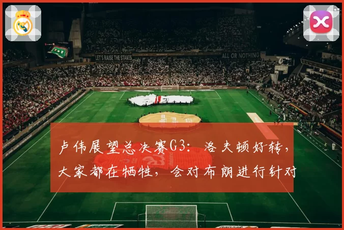 卢伟展望总决赛G3：洛夫顿好转，大家都在牺牲，会对布朗进行针对