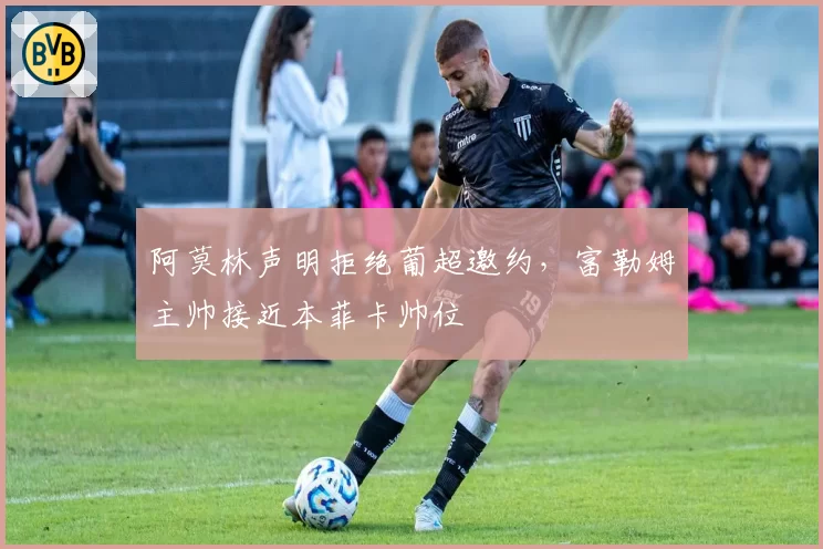 阿莫林声明拒绝葡超邀约,富勒姆主帅接近本菲卡帅位