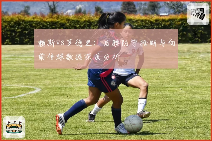 赖斯vs罗德里：后腰防守抢断与向前传球数据深度分析