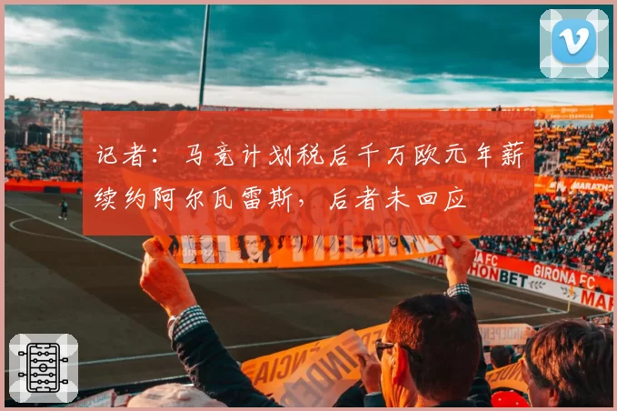 记者：马竞计划税后千万欧元年薪续约阿尔瓦雷斯，后者未回应