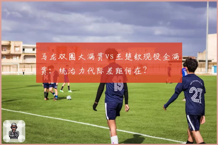 马龙双圈大满贯vs王楚钦现役全满贯：统治力代际差距何在？