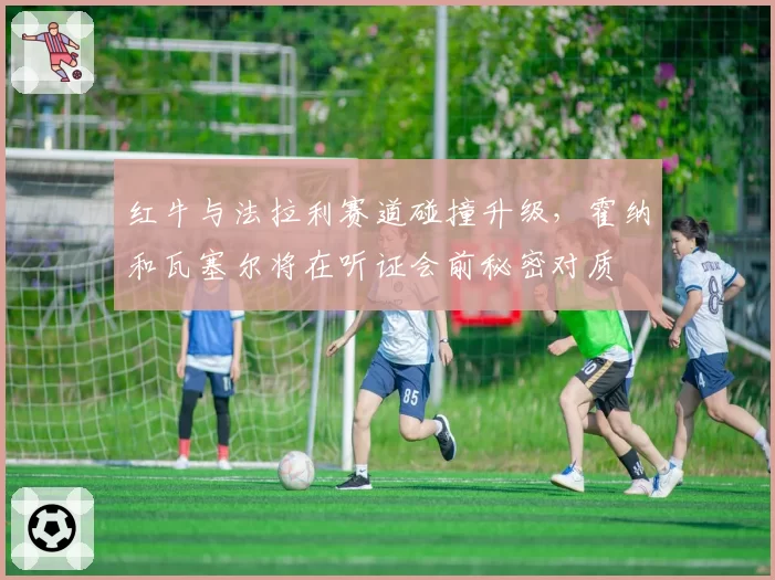红牛与法拉利赛道碰撞升级，霍纳和瓦塞尔将在听证会前秘密对质