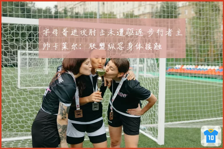 字母哥进攻肘击未遭驱逐 步行者主帅卡莱尔:联盟纵容身体接触