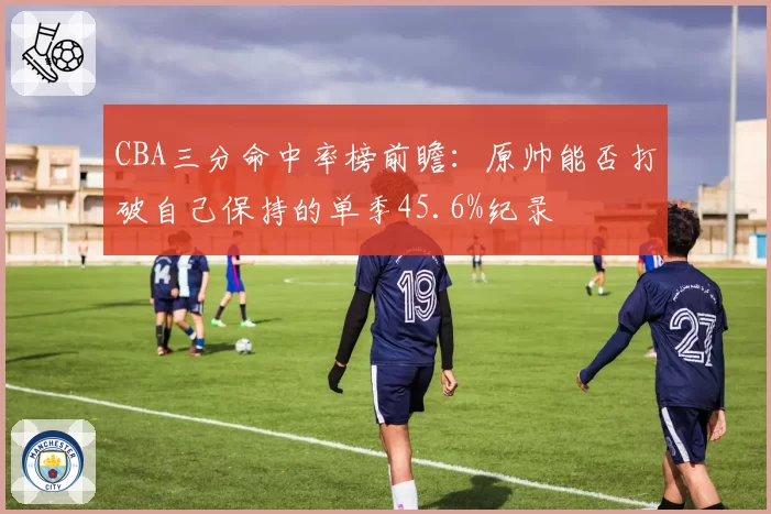 CBA三分命中率榜前瞻:原帅能否打破自己保持的单季45.6%纪录