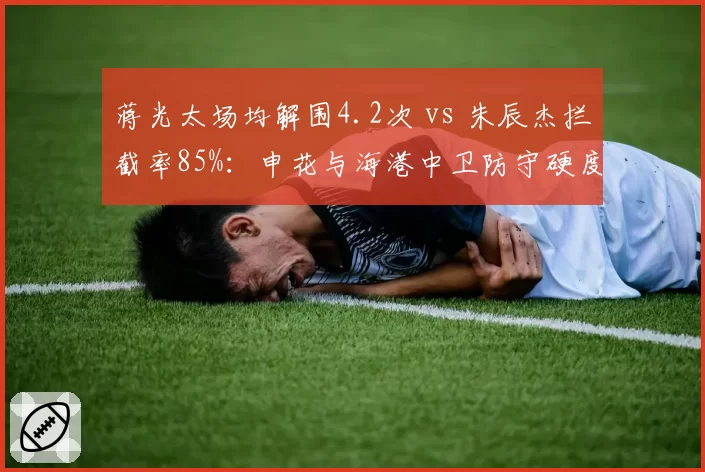 蒋光太场均解围4.2次 vs 朱辰杰拦截率85%:申花与海港中卫防守硬度