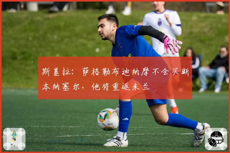 斯基拉：萨格勒布迪纳摩不会买断本纳塞尔，他将重返米兰