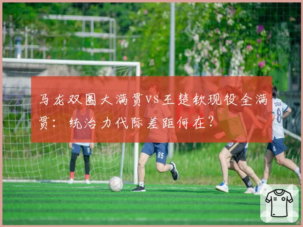 马龙双圈大满贯vs王楚钦现役全满贯：统治力代际差距何在？