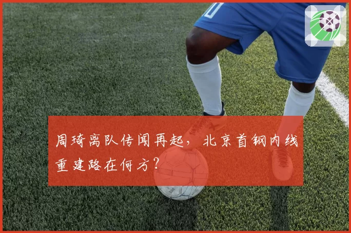周琦离队传闻再起,北京首钢内线重建路在何方?