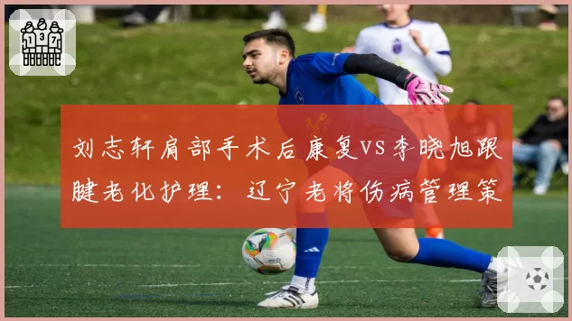 刘志轩肩部手术后康复vs李晓旭跟腱老化护理：辽宁老将伤病管理策略截然不同