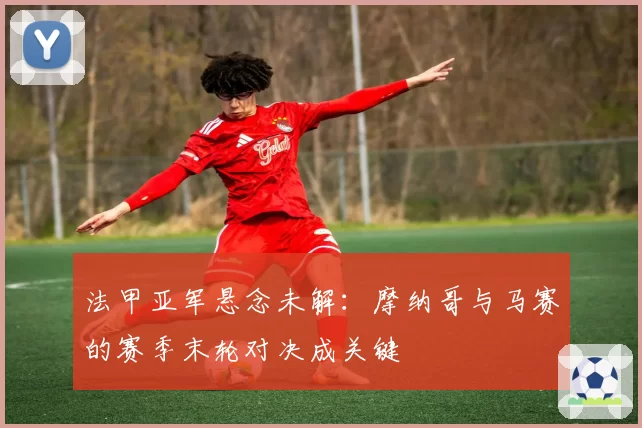 法甲亚军悬念未解:摩纳哥与马赛的赛季末轮对决成关键
